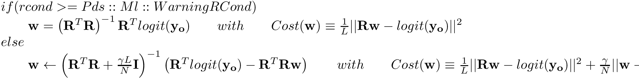 \[ \begin{array}{l} if(rcond>=Pds::Ml::WarningRCond) \\ \qquad \mathbf{w} = \left(\mathbf{R}^{T}\mathbf{R}\right)^{-1} \mathbf{R}^{T} logit(\mathbf{y_o}) \qquad with \qquad Cost(\mathbf{w}) \equiv \frac{1}{L}||\mathbf{R}\mathbf{w}-logit(\mathbf{y_o})||^2 \\ else\\ \qquad \mathbf{w} \leftarrow \left(\mathbf{R}^{T}\mathbf{R}+\frac{\gamma L}{N}\mathbf{I}\right)^{-1} \left(\mathbf{R}^{T} logit(\mathbf{y_o})-\mathbf{R}^{T}\mathbf{R} \mathbf{w} \right) \qquad with \qquad Cost(\mathbf{w}) \equiv \frac{1}{L}||\mathbf{R}\mathbf{w}-logit(\mathbf{y_o})||^2+\frac{\gamma}{N}||\mathbf{w}-\mathbf{w}_{last}||^2 \end{array} \]