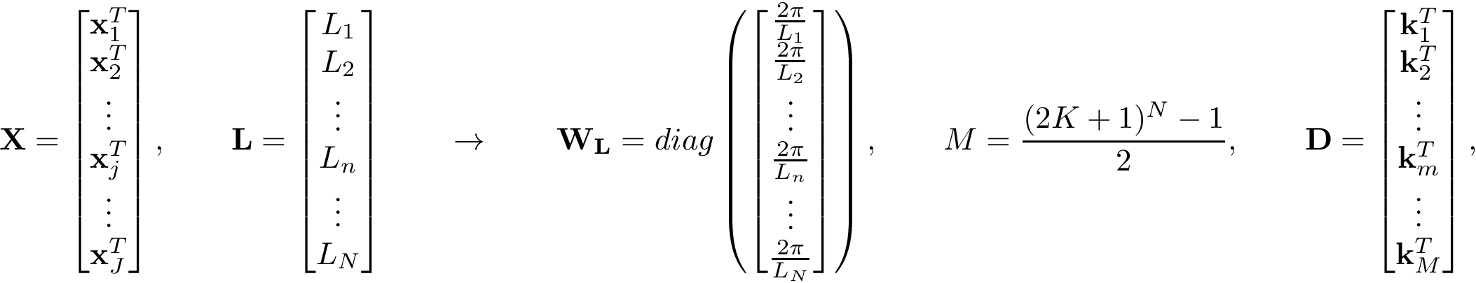 \[ \mathbf{X}= \left[\begin{matrix} \mathbf{x}_{1}^{T}\\ \mathbf{x}_{2}^{T}\\ \vdots \\ \mathbf{x}_{j}^{T}\\ \vdots \\ \mathbf{x}_{J}^{T} \end{matrix}\right], \qquad \mathbf{L}= \left[\begin{matrix} L_{1}\\ L_{2}\\ \vdots \\ L_{n}\\ \vdots \\ L_{N} \end{matrix}\right] \qquad \rightarrow \qquad \mathbf{W}_\mathbf{L}= diag\left( \left[\begin{matrix} \frac{2\pi}{L_{1}}\\ \frac{2\pi}{L_{2}}\\ \vdots \\ \frac{2\pi}{L_{n}}\\ \vdots \\ \frac{2\pi}{L_{N}} \end{matrix}\right]\right), \qquad M=\frac{(2K+1)^N-1}{2}, \qquad \mathbf{D}= \left[\begin{matrix} \mathbf{k}_{1}^{T}\\ \mathbf{k}_{2}^{T}\\ \vdots \\ \mathbf{k}_{m}^{T}\\ \vdots \\ \mathbf{k}_{M}^{T} \end{matrix}\right], \]