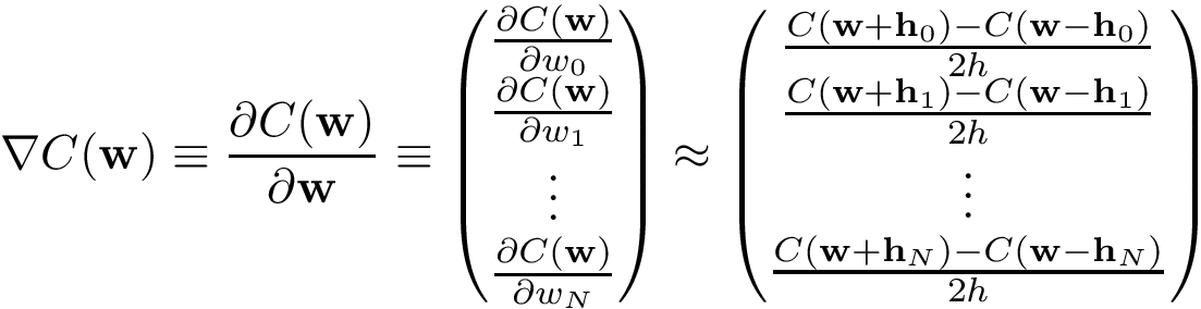 \[ \nabla C(\mathbf{w}) \equiv \frac{\partial C(\mathbf{w})}{\partial \mathbf{w}} \equiv \left(\begin{matrix} \frac{\partial C(\mathbf{w})}{\partial w_0}\\ \frac{\partial C(\mathbf{w})}{\partial w_1}\\ \vdots\\ \frac{\partial C(\mathbf{w})}{\partial w_N}\\ \end{matrix}\right) \approx \left(\begin{matrix} \frac{ C(\mathbf{w}+\mathbf{h}_0) - C(\mathbf{w}-\mathbf{h}_0)}{2h}\\ \frac{ C(\mathbf{w}+\mathbf{h}_1) - C(\mathbf{w}-\mathbf{h}_1)}{2h}\\ \vdots\\ \frac{ C(\mathbf{w}+\mathbf{h}_N) - C(\mathbf{w}-\mathbf{h}_N)}{2h}\\ \end{matrix}\right) \]