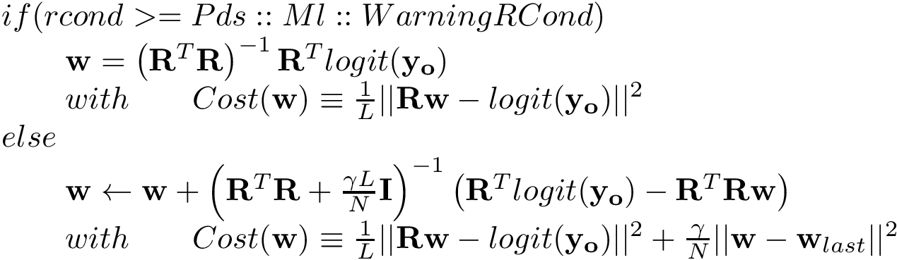 \[ \begin{array}{l} if(rcond>=Pds::Ml::WarningRCond) \\ \qquad \mathbf{w} = \left(\mathbf{R}^{T}\mathbf{R}\right)^{-1} \mathbf{R}^{T} logit(\mathbf{y_o})\\ \qquad with \qquad Cost(\mathbf{w}) \equiv \frac{1}{L}||\mathbf{R}\mathbf{w}-logit(\mathbf{y_o})||^2 \\ else\\ \qquad \mathbf{w} \leftarrow \mathbf{w} +\left(\mathbf{R}^{T}\mathbf{R}+\frac{\gamma L}{N}\mathbf{I}\right)^{-1} \left(\mathbf{R}^{T} logit(\mathbf{y_o})-\mathbf{R}^{T}\mathbf{R} \mathbf{w} \right)\\ \qquad with \qquad Cost(\mathbf{w}) \equiv \frac{1}{L}||\mathbf{R}\mathbf{w}-logit(\mathbf{y_o})||^2+\frac{\gamma}{N}||\mathbf{w}-\mathbf{w}_{last}||^2 \end{array} \]