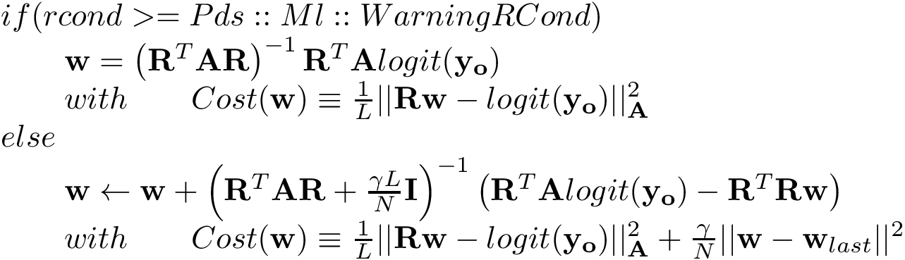 \[ \begin{array}{l} if(rcond>=Pds::Ml::WarningRCond) \\ \qquad \mathbf{w} = \left(\mathbf{R}^{T} \mathbf{A} \mathbf{R}\right)^{-1} \mathbf{R}^{T} \mathbf{A} logit(\mathbf{y_o})\\ \qquad with \qquad Cost(\mathbf{w}) \equiv \frac{1}{L}||\mathbf{R}\mathbf{w}-logit(\mathbf{y_o})||^2_{\mathbf{A}} \\ else\\ \qquad \mathbf{w} \leftarrow \mathbf{w} +\left(\mathbf{R}^{T} \mathbf{A} \mathbf{R}+\frac{\gamma L}{N}\mathbf{I}\right)^{-1} \left(\mathbf{R}^{T} \mathbf{A} logit(\mathbf{y_o})-\mathbf{R}^{T}\mathbf{R} \mathbf{w} \right)\\ \qquad with \qquad Cost(\mathbf{w}) \equiv \frac{1}{L}||\mathbf{R}\mathbf{w}-logit(\mathbf{y_o})||^2_{\mathbf{A}}+\frac{\gamma}{N}||\mathbf{w}-\mathbf{w}_{last}||^2 \end{array} \]