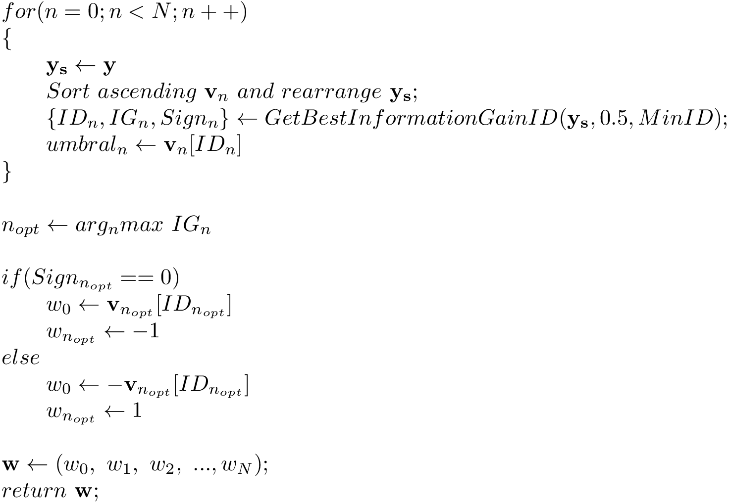 \[ \begin{array}{l} for(n=0;n<N;n++)\\ \{\\ \qquad \mathbf{y_s} \leftarrow \mathbf{y}\\ \qquad Sort~ascending~\mathbf{v}_n~and~rearrange~\mathbf{y_s};\\ \qquad \{ID_{n},IG_{n},Sign_{n}\}\leftarrow GetBestInformationGainID(\mathbf{y_s},0.5,MinID);\\ \qquad umbral_{n}\leftarrow \mathbf{v}_n[ID_{n}]\\ \}\\ ~\\ n_{opt}\leftarrow arg_n max~IG_{n}\\ ~\\ if(Sign_{n_{opt}}==0)\\ \qquad w_0 \leftarrow \mathbf{v}_{n_{opt}}[ID_{n_{opt}}] \\ \qquad w_{n_{opt}} \leftarrow -1 \\ else\\ \qquad w_0 \leftarrow -\mathbf{v}_{n_{opt}}[ID_{n_{opt}}] \\ \qquad w_{n_{opt}} \leftarrow 1 \\ ~\\ \mathbf{w} \leftarrow (w_0,~w_1,~w_2,~...,w_N); \\ return ~\mathbf{w}; \end{array} \]