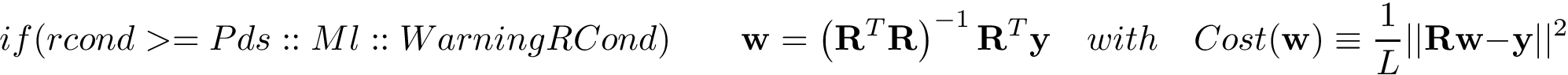 \[ if(rcond>=Pds::Ml::WarningRCond)\qquad \mathbf{w} = \left(\mathbf{R}^{T}\mathbf{R}\right)^{-1} \mathbf{R}^{T} \mathbf{y} \quad with \quad Cost(\mathbf{w}) \equiv \frac{1}{L} ||\mathbf{R}\mathbf{w}-\mathbf{y}||^2 \]