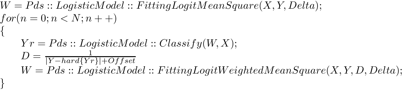 \[ \begin{array}{l} W=Pds::LogisticModel::FittingLogitMeanSquare(X,Y,Delta);\\ for(n=0;n<N;n++)\\ \{\\ \qquad Yr=Pds::LogisticModel::Classify(W,X);\\ \qquad D=\frac{1}{|Y-hard\{Yr\}|+Offset}\\ \qquad W=Pds::LogisticModel::FittingLogitWeightedMeanSquare(X,Y,D,Delta);\\ \} \end{array} \]