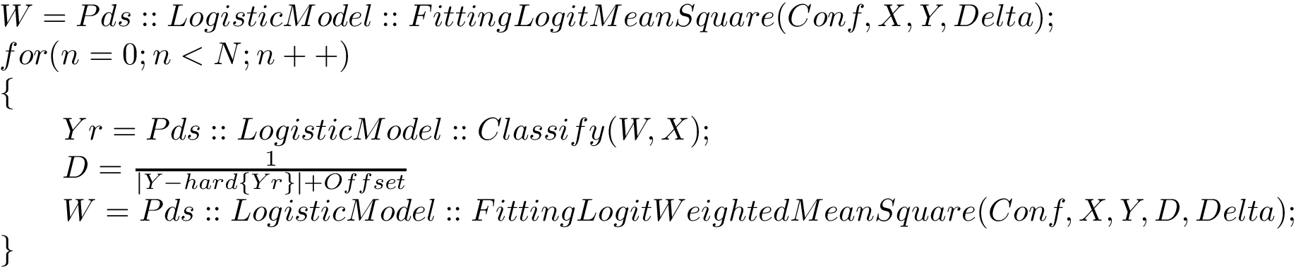 \[ \begin{array}{l} W=Pds::LogisticModel::FittingLogitMeanSquare(Conf,X,Y,Delta);\\ for(n=0;n<N;n++)\\ \{\\ \qquad Yr=Pds::LogisticModel::Classify(W,X);\\ \qquad D=\frac{1}{|Y-hard\{Yr\}|+Offset}\\ \qquad W=Pds::LogisticModel::FittingLogitWeightedMeanSquare(Conf,X,Y,D,Delta);\\ \} \end{array} \]