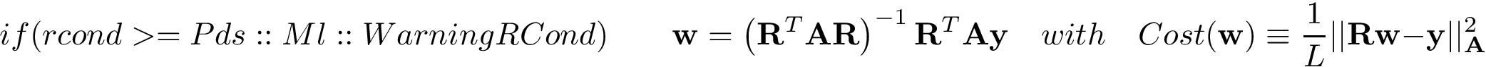 \[ if(rcond>=Pds::Ml::WarningRCond)\qquad \mathbf{w} = \left(\mathbf{R}^{T}\mathbf{A}\mathbf{R}\right)^{-1} \mathbf{R}^{T} \mathbf{A}\mathbf{y} \quad with \quad Cost(\mathbf{w}) \equiv \frac{1}{L} ||\mathbf{R}\mathbf{w}-\mathbf{y}||^2_{\mathbf{A}} \]