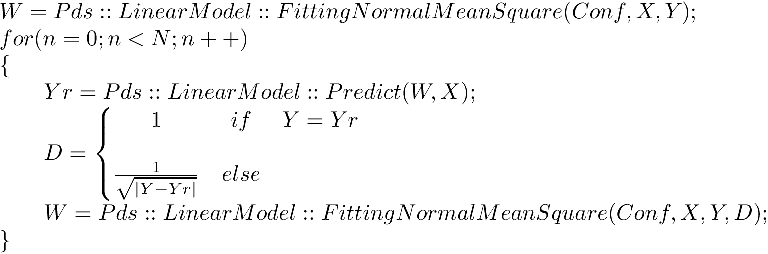 \[ \begin{array}{l} W=Pds::LinearModel::FittingNormalMeanSquare(Conf,X,Y);\\ for(n=0;n<N;n++)\\ \{\\ \qquad Yr=Pds::LinearModel::Predict(W,X);\\ \qquad D= \left\{ \begin{matrix} 1 & if & Y = Yr\\ ~&~&~\\ \frac{1}{\sqrt{|Y-Yr|}} & else & ~\\ \end{matrix}\right.\\ \qquad W=Pds::LinearModel::FittingNormalMeanSquare(Conf,X,Y,D);\\ \} \end{array} \]