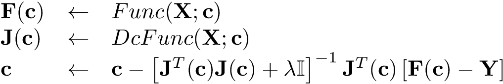 \[ \begin{array}{lll} \mathbf{F}(\mathbf{c}) & \leftarrow & Func(\mathbf{X};\mathbf{c})\\ \mathbf{J}(\mathbf{c}) & \leftarrow & DcFunc(\mathbf{X};\mathbf{c})\\ \mathbf{c} & \leftarrow & \mathbf{c} - \left[ \mathbf{J}^T(\mathbf{c}) \mathbf{J}(\mathbf{c}) + \lambda \mathbb{I} \right]^{-1} \mathbf{J}^T(\mathbf{c}) \left[\mathbf{F}(\mathbf{c})-\mathbf{Y}\right] \end{array} \]