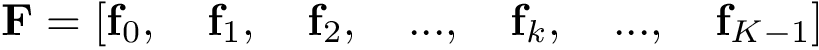 \[ \mathbf{F}=\left[ \mathbf{f}_{0},\quad \mathbf{f}_{1}, \quad \mathbf{f}_{2}, \quad ...,\quad \mathbf{f}_{k}, \quad ...,\quad \mathbf{f}_{K-1} \right] \]