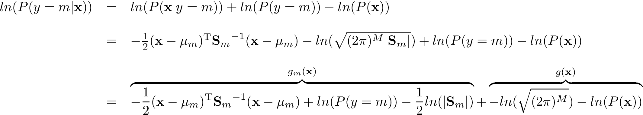 \[ \begin{array}{lll} ln(P(y=m|\mathbf{x})) & = & ln(P(\mathbf{x}|y=m)) + ln(P(y=m)) -ln(P(\mathbf{x}))\\ ~ & ~ & ~\\ ~ & = & -{\frac{1}{2}}({\mathbf{x} }-{\mathbf{\mu}_m})^{\mathrm {T} }{\mathbf{S}_{m}}^{-1}({\mathbf{x} }-{\mathbf{\mu}_m}) - ln(\sqrt{(2\pi )^{M}| \mathbf{S}_{m} |}) + ln(P(y=m)) - ln(P(\mathbf{x}))\\ ~ & ~ & ~\\ ~ & = & \overbrace{ -{\frac{1}{2}}({\mathbf{x} }-{\mathbf{\mu}_m})^{\mathrm {T} }{\mathbf{S}_{m}}^{-1}({\mathbf{x} }-{\mathbf{\mu}_m}) +ln(P(y=m)) -\frac{1}{2}ln(| \mathbf{S}_{m} |) }^{g_m(\mathbf{x})} + \overbrace{ -ln(\sqrt{(2\pi )^{M}}) -ln(P(\mathbf{x})) }^{g(\mathbf{x})} \end{array} \]