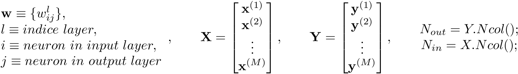 \[ \begin{array}{ll} \mathbf{w}\equiv \{w_{ij}^l \},\\ l\equiv indice~layer,\\ i\equiv neuron~in~input~layer,\\ j\equiv neuron~in~output~layer \end{array}, \qquad \mathbf{X}= \left[ \begin{matrix} \mathbf{x}^{(1)}\\ \mathbf{x}^{(2)}\\ \vdots\\ \mathbf{x}^{(M)}\\ \end{matrix} \right], \qquad \mathbf{Y}= \left[ \begin{matrix} \mathbf{y}^{(1)}\\ \mathbf{y}^{(2)}\\ \vdots\\ \mathbf{y}^{(M)}\\ \end{matrix} \right], \qquad \begin{matrix} N_{out}=Y.Ncol();\\ N_{in}=X.Ncol();\\ \end{matrix} \]