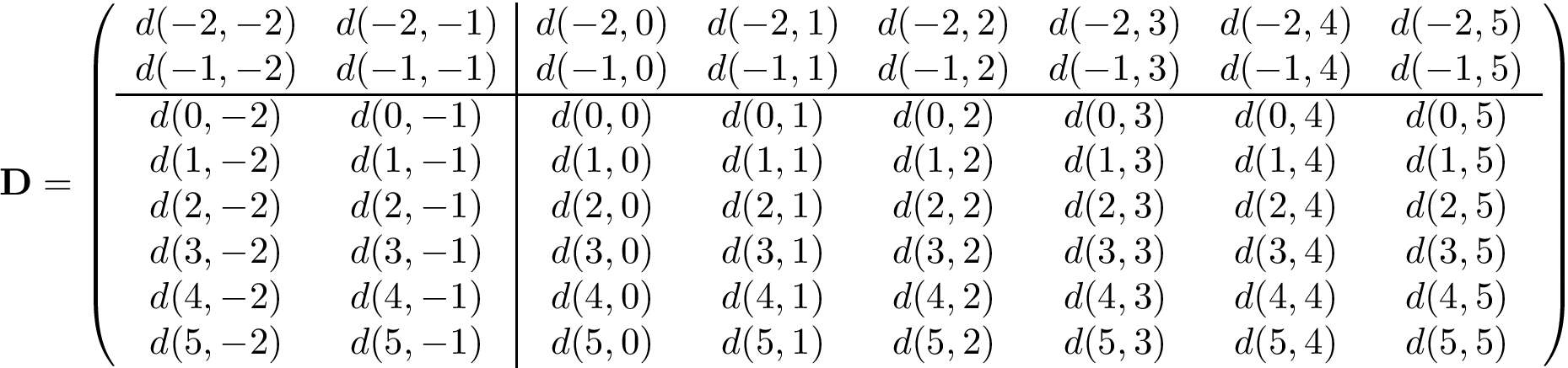 \[ \mathbf{D}=\left(\begin{array}{cc|cccccc} d(-2,-2) & d(-2,-1) & d(-2,0) & d(-2,1) & d(-2,2) & d(-2,3) & d(-2,4) & d(-2,5) \\ d(-1,-2) & d(-1,-1) & d(-1,0) & d(-1,1) & d(-1,2) & d(-1,3) & d(-1,4) & d(-1,5) \\ \hline d(0,-2) & d(0,-1) & d(0,0) & d(0,1) & d(0,2) & d(0,3) & d(0,4) & d(0,5) \\ d(1,-2) & d(1,-1) & d(1,0) & d(1,1) & d(1,2) & d(1,3) & d(1,4) & d(1,5) \\ d(2,-2) & d(2,-1) & d(2,0) & d(2,1) & d(2,2) & d(2,3) & d(2,4) & d(2,5) \\ d(3,-2) & d(3,-1) & d(3,0) & d(3,1) & d(3,2) & d(3,3) & d(3,4) & d(3,5) \\ d(4,-2) & d(4,-1) & d(4,0) & d(4,1) & d(4,2) & d(4,3) & d(4,4) & d(4,5) \\ d(5,-2) & d(5,-1) & d(5,0) & d(5,1) & d(5,2) & d(5,3) & d(5,4) & d(5,5) \\ \end{array}\right) \]