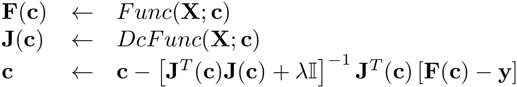 \[
     \begin{array}{lll}
     \mathbf{F}(\mathbf{c}) & \leftarrow & Func(\mathbf{X};\mathbf{c})\\
     \mathbf{J}(\mathbf{c}) & \leftarrow & DcFunc(\mathbf{X};\mathbf{c})\\
     \mathbf{c} & \leftarrow & \mathbf{c} -
     \left[ \mathbf{J}^T(\mathbf{c}) \mathbf{J}(\mathbf{c}) + \lambda \mathbb{I} \right]^{-1} 
     \mathbf{J}^T(\mathbf{c}) \left[\mathbf{F}(\mathbf{c})-\mathbf{y}\right]
     \end{array}
     \]