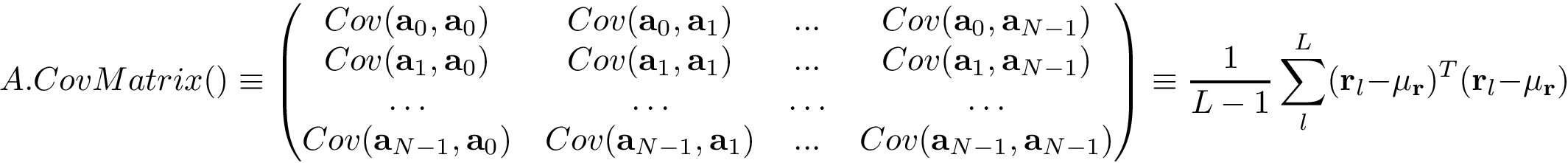 \[
A.CovMatrix()\equiv
\left(
\begin{matrix}
Cov(\mathbf{a}_{0},\mathbf{a}_{0}) & Cov(\mathbf{a}_{0},\mathbf{a}_{1}) & ... & Cov(\mathbf{a}_{0},\mathbf{a}_{N-1})\\
Cov(\mathbf{a}_{1},\mathbf{a}_{0}) & Cov(\mathbf{a}_{1},\mathbf{a}_{1}) & ... & Cov(\mathbf{a}_{1},\mathbf{a}_{N-1})\\
\hdots & \hdots & \hdots & \hdots \\
Cov(\mathbf{a}_{N-1},\mathbf{a}_{0}) & Cov(\mathbf{a}_{N-1},\mathbf{a}_{1}) & ... & Cov(\mathbf{a}_{N-1},\mathbf{a}_{N-1})
\end{matrix}
\right)
\equiv
\frac{1}{L-1}\sum_{l}^{L} (\mathbf{r}_{l}-\mu_{\mathbf{r}})^{T}(\mathbf{r}_{l}-\mu_{\mathbf{r}})
 \]