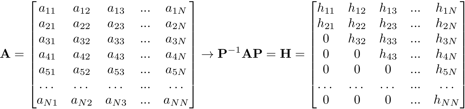 \[
 \mathbf{A}=
 \begin{bmatrix}
 a_{11} & a_{12} & a_{13} & ... & a_{1N} \\
 a_{21} & a_{22} & a_{23} & ... & a_{2N} \\
 a_{31} & a_{32} & a_{33} & ... & a_{3N} \\
 a_{41} & a_{42} & a_{43} & ... & a_{4N} \\
 a_{51} & a_{52} & a_{53} & ... & a_{5N} \\
 \dots  & \dots  & \dots  & ... & \dots  \\
 a_{N1} & a_{N2} & a_{N3} & ... & a_{NN} \\
 \end{bmatrix}
 \rightarrow
 \mathbf{P}^{-1}\mathbf{A}\mathbf{P}=
 \mathbf{H}=
 \begin{bmatrix}
 h_{11} & h_{12} & h_{13} & ... & h_{1N} \\
 h_{21} & h_{22} & h_{23} & ... & h_{2N} \\
 0      & h_{32} & h_{33} & ... & h_{3N} \\
 0      & 0      & h_{43} & ... & h_{4N} \\
 0      & 0      & 0      & ... & h_{5N} \\
 \dots  & \dots  & \dots  & ... & \dots  \\
 0      & 0      & 0      & ... & h_{NN} \\
 \end{bmatrix}
 \]