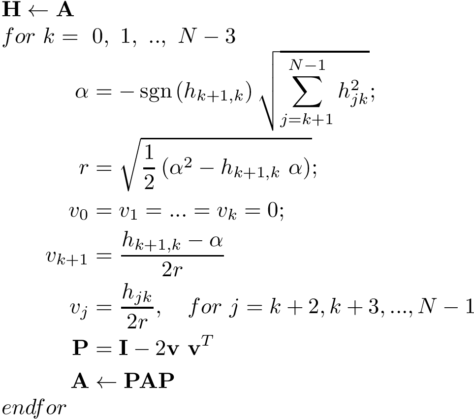 \[ 
 \begin{array}{l}
 \mathbf{H}\leftarrow \mathbf{A}\\
 for~k=~0,~1,~..,~N-3\\
 \qquad\begin{aligned}
\alpha &=-\operatorname {sgn} \left(h_{k+1,k}\right){\sqrt {\sum _{j=k+1}^{N-1}h_{jk}^{2}}};\\
r      &=\sqrt{ \frac{1}{2}\left(\alpha^{2}-h_{k+1,k}~\alpha \right) };\\
v_0 & =v_1=...=v_k=0;\\
v_{k+1} & = \frac{h_{k+1,k}-\alpha}{2r}\\
v_{j} & = \frac{h_{jk}}{2r}, \quad  for~j=k+2,k+3,...,N-1\\
\mathbf{P} & = \mathbf{I} - 2 \mathbf{v}~\mathbf{v}^T\\
\mathbf{A} & \leftarrow \mathbf{P} \mathbf{A} \mathbf{P}
\end{aligned}\\
endfor
 \end{array}
 \]