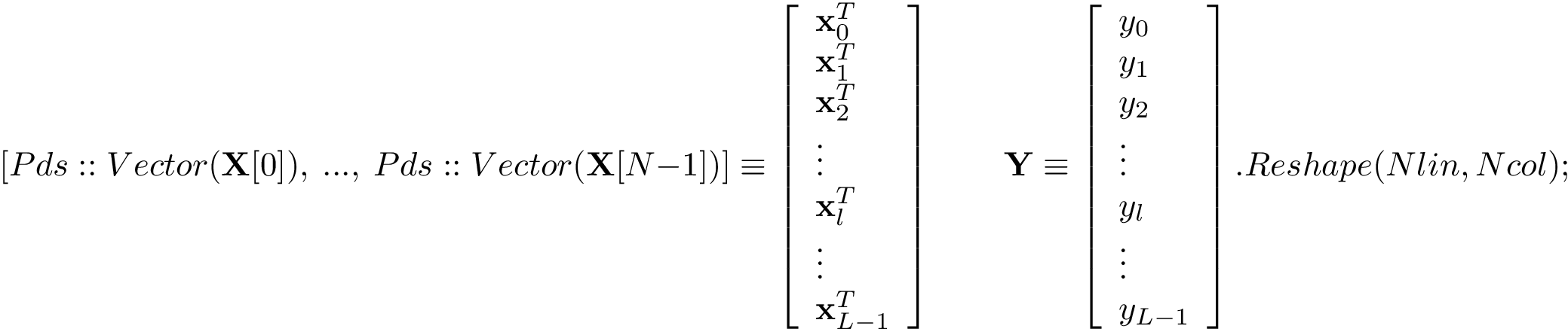 \[
   [Pds::Vector(\mathbf{X}[0]),~...,~Pds::Vector(\mathbf{X}[N-1])] \equiv 
   \left[
   \begin{array}{l}
   \mathbf{x}_{0}^{T}\\
   \mathbf{x}_{1}^{T}\\
   \mathbf{x}_{2}^{T}\\
   \vdots\\
   \mathbf{x}_{l}^{T}\\
   \vdots\\
   \mathbf{x}_{L-1}^{T}\\
   \end{array}
   \right]
   \qquad
   \mathbf{Y} \equiv 
   \left[
   \begin{array}{l}
   y_{0}\\
   y_{1}\\
   y_{2}\\
   \vdots\\
   y_{l}\\
   \vdots\\
   y_{L-1}\\
   \end{array}
   \right].Reshape(Nlin,Ncol);
\]