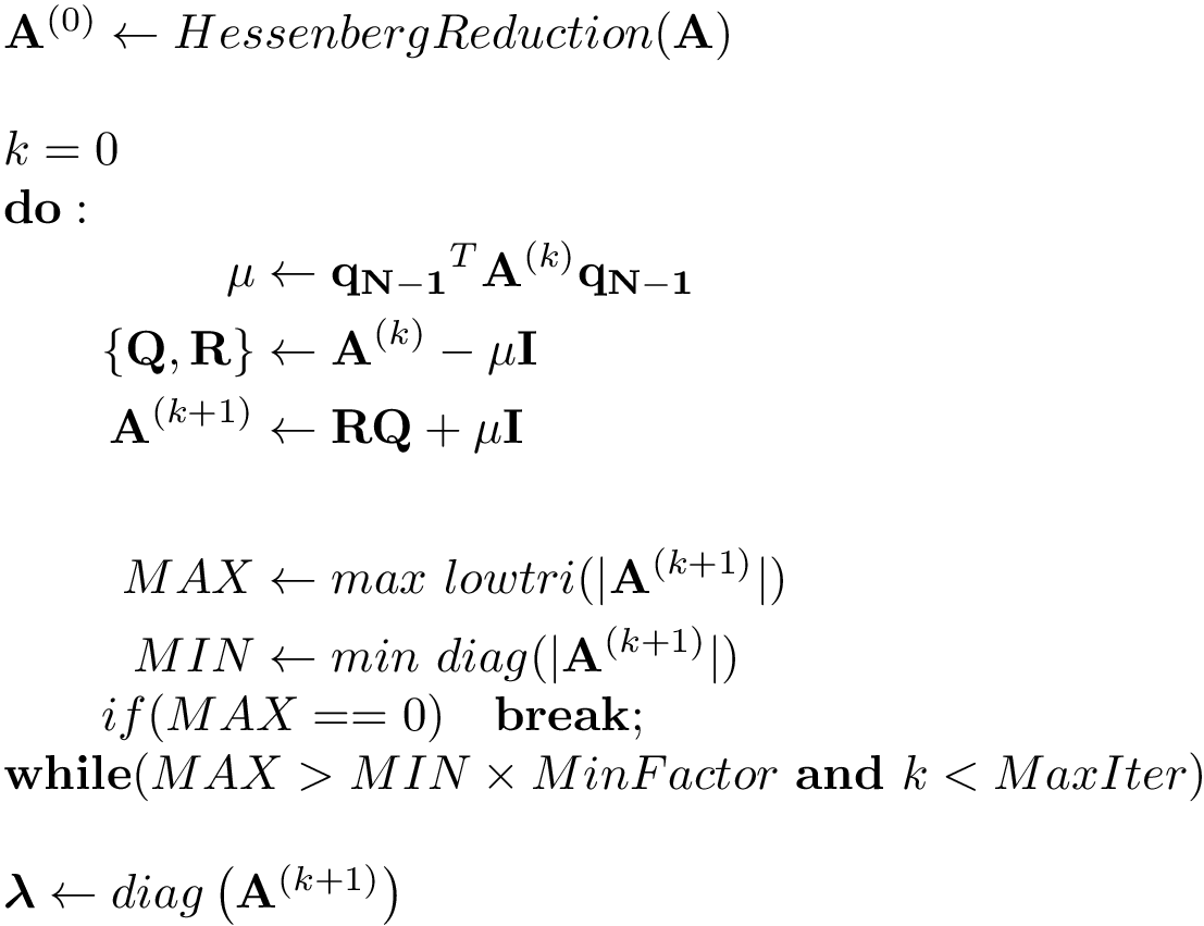 \[ 
 \begin{array}{l}
 \mathbf{A}^{(0)} \leftarrow HessenbergReduction(\mathbf{A})\\
 ~\\
 k=0\\
 \mathbf{do:}\\
 \qquad\begin{aligned}
 \mu & \leftarrow \mathbf{q_{N-1}}^T \mathbf{A}^{(k)} \mathbf{q_{N-1}}\\
 \{\mathbf{Q},\mathbf{R}\} & \leftarrow \mathbf{A}^{(k)}-\mu \mathbf{I}\\
 \mathbf{A}^{(k+1)} & \leftarrow \mathbf{R}\mathbf{Q}+ \mu \mathbf{I}\\
 ~ & ~\\
 MAX & \leftarrow max~lowtri(|\mathbf{A}^{(k+1)}|)\\
 MIN & \leftarrow min~diag(|\mathbf{A}^{(k+1)}|)
\end{aligned}\\
\qquad if (MAX==0)\quad \mathbf{break};\\
\mathbf{while}(MAX>MIN\times MinFactor~\mathbf{and}~k< MaxIter)\\
~\\
\boldsymbol{\lambda}  \leftarrow diag\left(\mathbf{A}^{(k+1)}\right)
 \end{array}
 \]