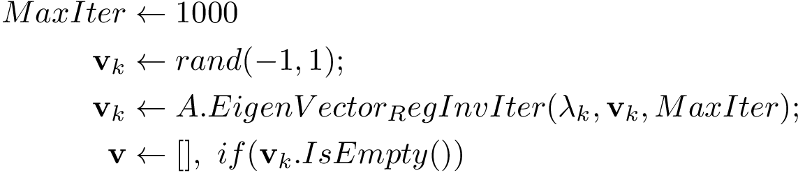 \[ 
\qquad\begin{aligned}
MaxIter & \leftarrow 1000\\
\mathbf{v}_{k} & \leftarrow rand(-1,1);\\
\mathbf{v}_{k} & \leftarrow A.EigenVector_RegInvIter(\lambda_{k},\mathbf{v}_{k},MaxIter);\\
\mathbf{v} & \leftarrow [],~if(\mathbf{v}_{k}.IsEmpty())
\end{aligned}
\]