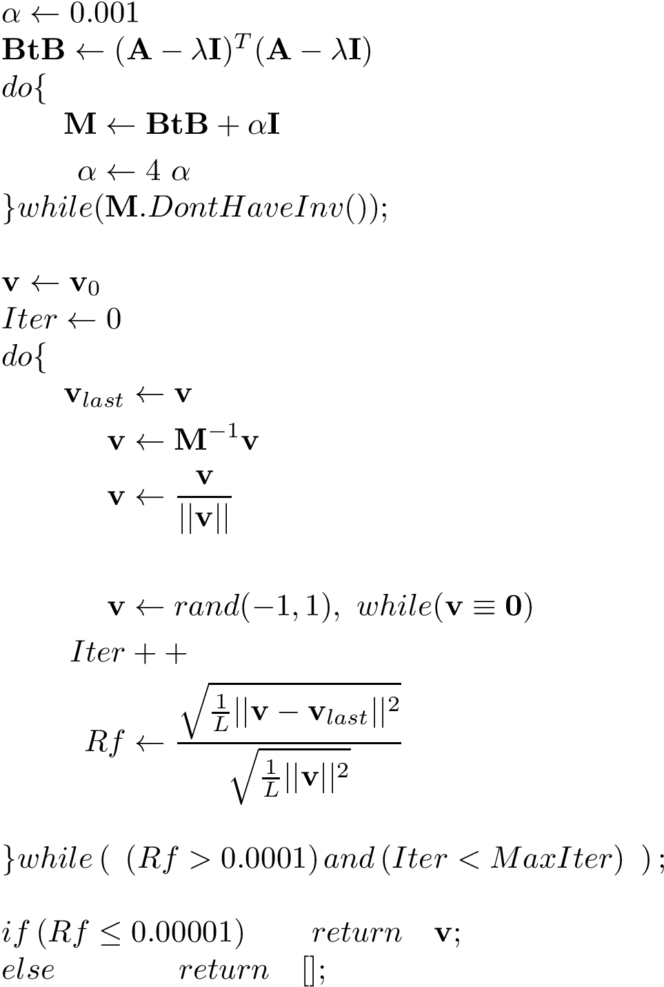 \[ 
\begin{array}{l}
\alpha  \leftarrow 0.001\\
\mathbf{BtB}  \leftarrow (\mathbf{A}-\lambda \mathbf{I})^T(\mathbf{A}-\lambda \mathbf{I})\\
do\{\\
\qquad\begin{aligned}

\mathbf{M} & \leftarrow \mathbf{BtB} +\alpha \mathbf{I}\\
\alpha  & \leftarrow 4 ~\alpha
\end{aligned}\\
\}while(\mathbf{M}.DontHaveInv());\\
~\\
\mathbf{v} \leftarrow \mathbf{v}_{0}\\
Iter \leftarrow 0\\
do\{\\
\qquad\begin{aligned}
\mathbf{v}_{last} & \leftarrow \mathbf{v} \\
\mathbf{v} & \leftarrow \mathbf{M}^{-1} \mathbf{v} \\
\mathbf{v} & \leftarrow \frac{\mathbf{v}}{||\mathbf{v}||} \\
~&~\\
\mathbf{v} & \leftarrow rand(-1,1),~while(\mathbf{v}\equiv \mathbf{0})\\
Iter&++ \\
Rf & \leftarrow \frac{\sqrt{\frac{1}{L}|| \mathbf{v}-\mathbf{v}_{last}||^2}}{\sqrt{\frac{1}{L}|| \mathbf{v}||^2}}\\
\end{aligned}\\
~\\
\}while
\left( ~ 
\left( Rf >0.0001 \right) 
and
\left( Iter<MaxIter \right)
~\right) ;\\
~ \\
if\left( Rf \leq 0.00001 \right) \qquad return \quad \mathbf{v};\\
else \qquad \qquad return \quad [];
\end{array}
\]