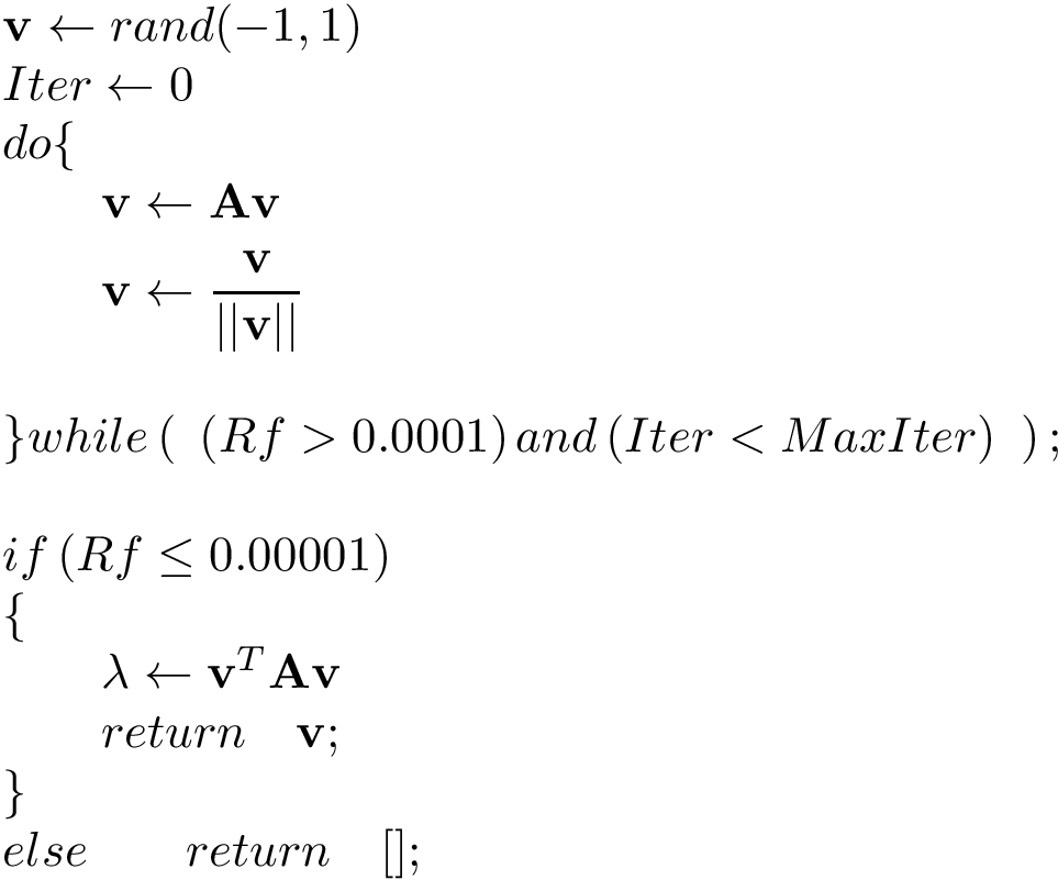 \[ 
\begin{array}{l}
\mathbf{v}\leftarrow rand(-1,1)\\
Iter \leftarrow 0\\
do\{\\
\qquad\begin{aligned}
\mathbf{v}&\leftarrow \mathbf{A} \mathbf{v}\\
\mathbf{v}&\leftarrow \frac{\mathbf{v}}{||\mathbf{v}||}\\
\end{aligned}\\
~\\
\}while
\left( ~ 
\left( Rf >0.0001 \right) 
and
\left( Iter<MaxIter \right)
~\right) ;\\
~ \\
if\left( Rf \leq 0.00001 \right) \\
\{\\
\qquad \lambda \leftarrow \mathbf{v}^T \mathbf{A} \mathbf{v}\\
\qquad return \quad \mathbf{v};\\
\}\\
else \qquad  return \quad [];
\end{array}
\]